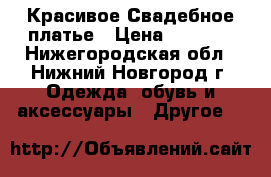 Красивое Свадебное платье › Цена ­ 8 000 - Нижегородская обл., Нижний Новгород г. Одежда, обувь и аксессуары » Другое   